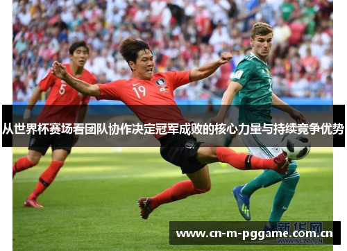 从世界杯赛场看团队协作决定冠军成败的核心力量与持续竞争优势 从世界杯赛场看团队协作决定冠军成败的核心力量与持续竞争优势