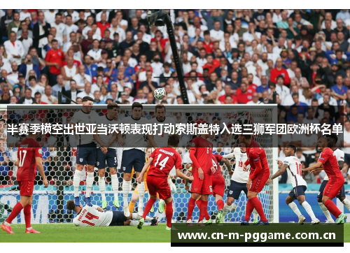 半赛季横空出世亚当沃顿表现打动索斯盖特入选三狮军团欧洲杯名单